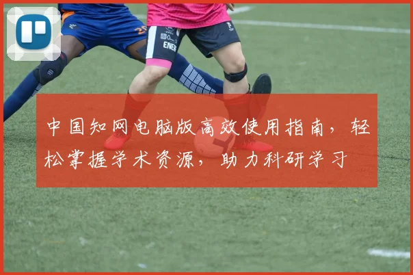 中国知网电脑版高效使用指南，轻松掌握学术资源，助力科研学习