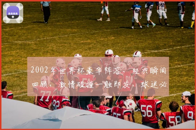 2002年世界杯豪华阵容，经典瞬间回顾，激情碰撞一触即发，球迷必看
