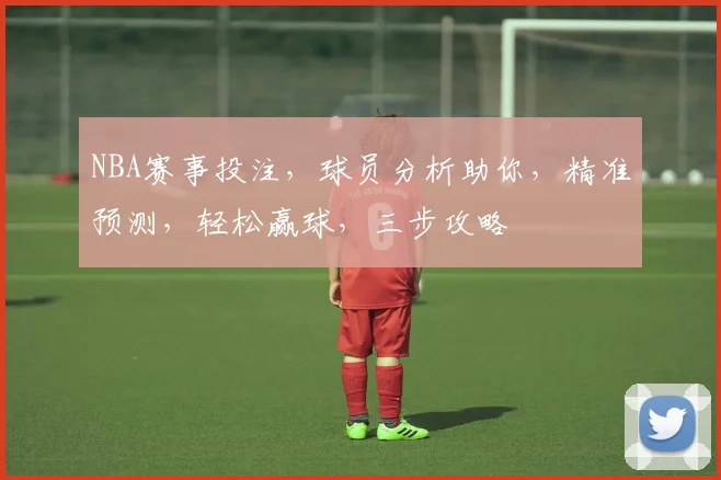 NBA赛事投注，球员分析助你，精准预测，轻松赢球，三步攻略