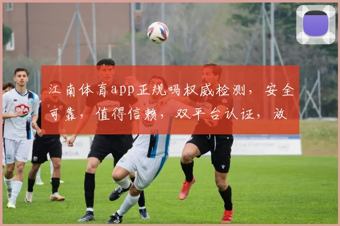 江南体育app正规吗权威检测，安全可靠，值得信赖，双平台认证，放心使用